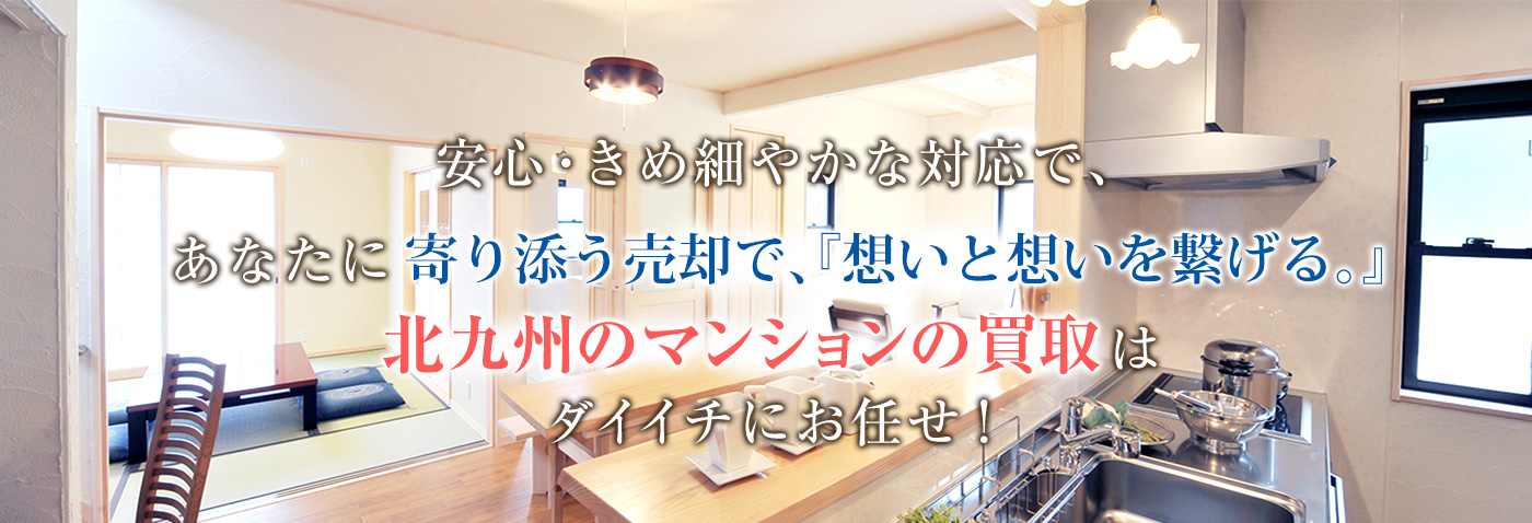 安心・きめ細やかな対応で、あなたに寄り添う売却で、『想いと想いを繋げる。』
　　　　　北九州のマンションの買取はダイイチにお任せ！